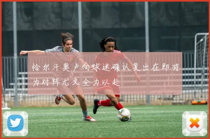 恰尔汗奥卢向球迷确认复出在即将为对阵尤文全力以赴
