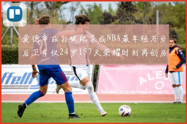 爱德华兹打破纪录成NBA最年轻万分后卫年仅24岁157天荣耀时刻再创历史
