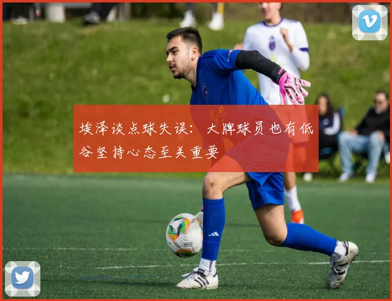 埃泽谈点球失误：大牌球员也有低谷坚持心态至关重要