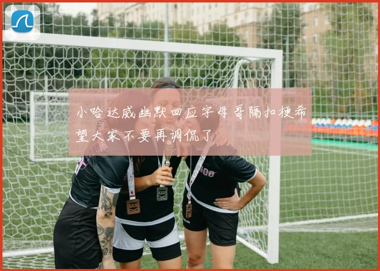 小哈达威幽默回应字母哥隔扣梗希望大家不要再调侃了