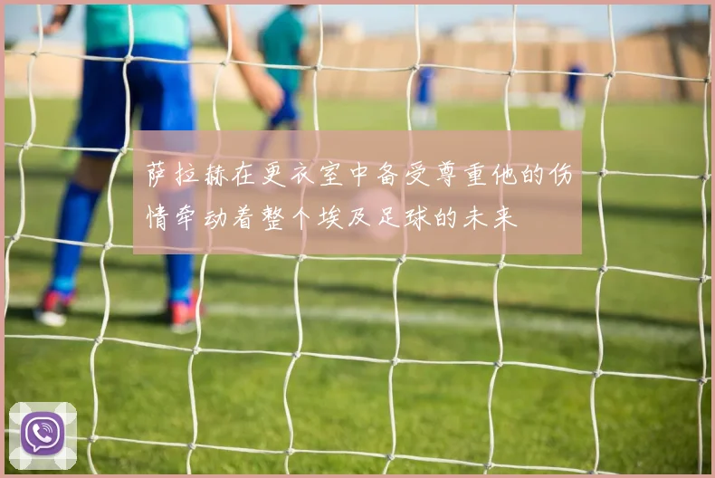萨拉赫在更衣室中备受尊重他的伤情牵动着整个埃及足球的未来
