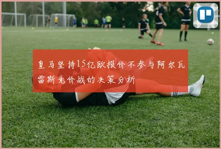 皇马坚持15亿欧报价不参与阿尔瓦雷斯竞价战的决策分析
