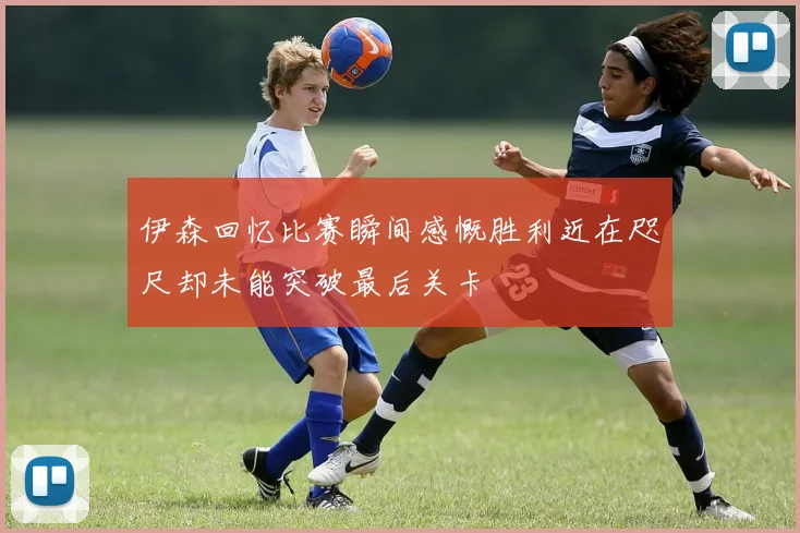 伊森回忆比赛瞬间感慨胜利近在咫尺却未能突破最后关卡