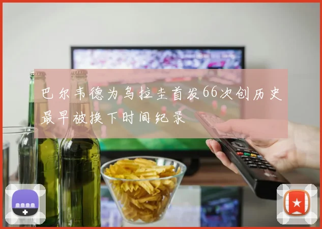 巴尔韦德为乌拉圭首发66次创历史最早被换下时间纪录