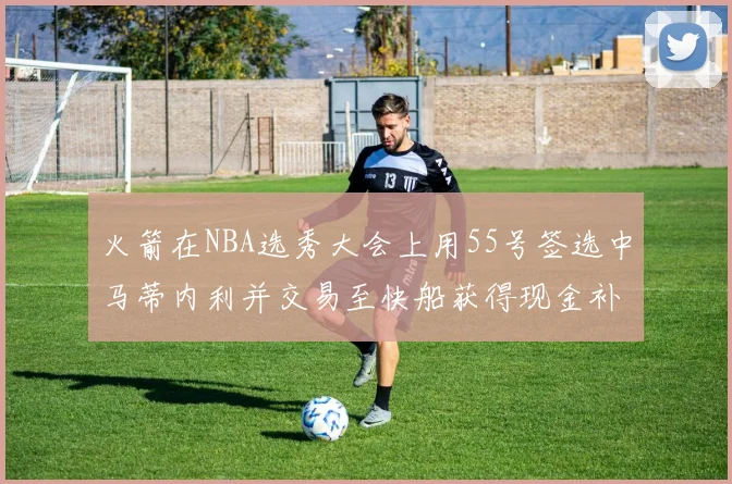 火箭在NBA选秀大会上用55号签选中马蒂内利并交易至快船获得现金补偿