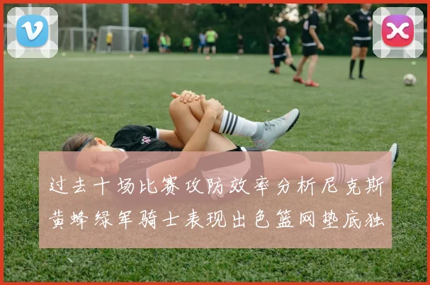 过去十场比赛攻防效率分析尼克斯黄蜂绿军骑士表现出色篮网垫底独占鳌头