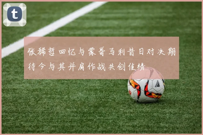 张稀哲回忆与蒙哥马利昔日对决期待今与其并肩作战共创佳绩