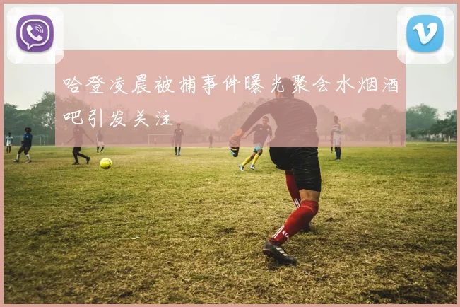哈登凌晨被捕事件曝光聚会水烟酒吧引发关注