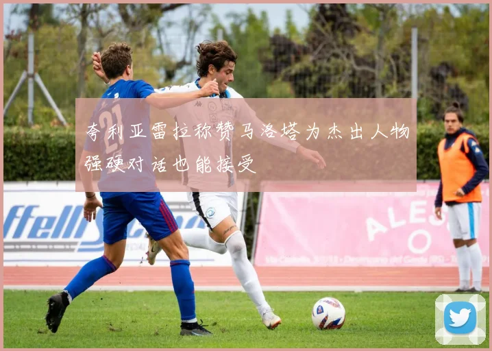 夸利亚雷拉称赞马洛塔为杰出人物强硬对话也能接受