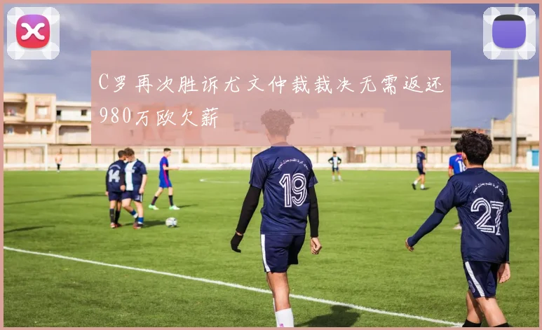 C罗再次胜诉尤文仲裁裁决无需返还980万欧欠薪