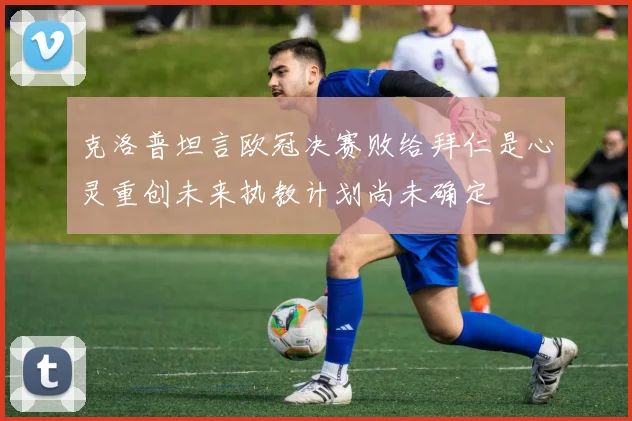 克洛普坦言欧冠决赛败给拜仁是心灵重创未来执教计划尚未确定
