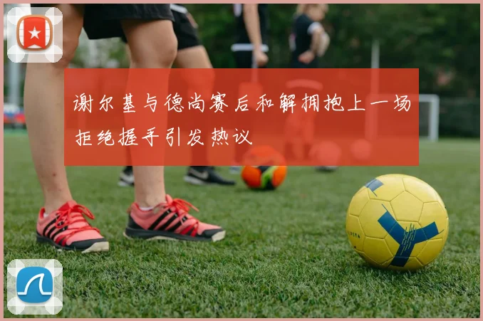 谢尔基与德尚赛后和解拥抱上一场拒绝握手引发热议