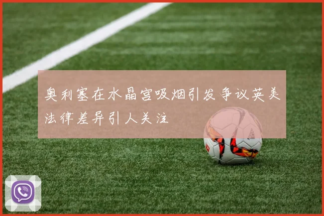 奥利塞在水晶宫吸烟引发争议英美法律差异引人关注