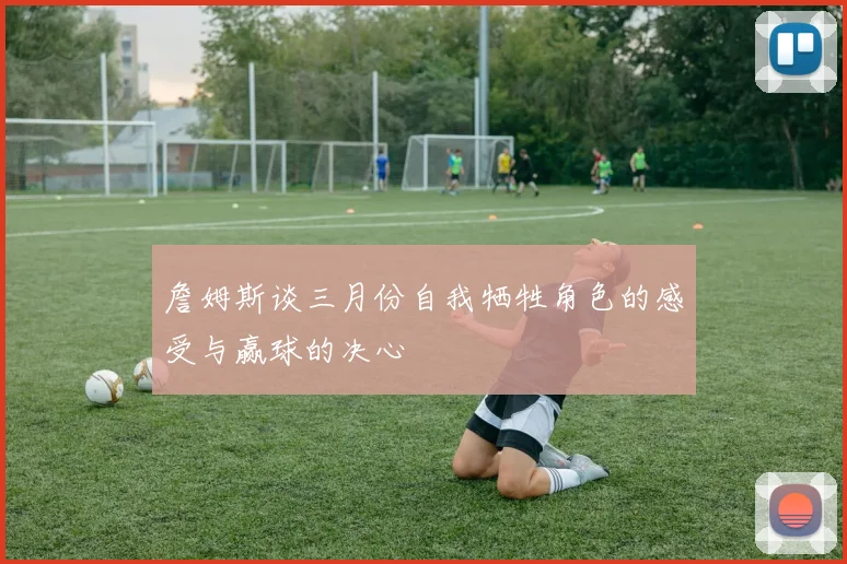 詹姆斯谈三月份自我牺牲角色的感受与赢球的决心