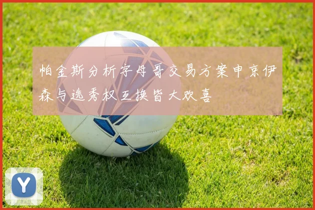 帕金斯分析字母哥交易方案申京伊森与选秀权互换皆大欢喜