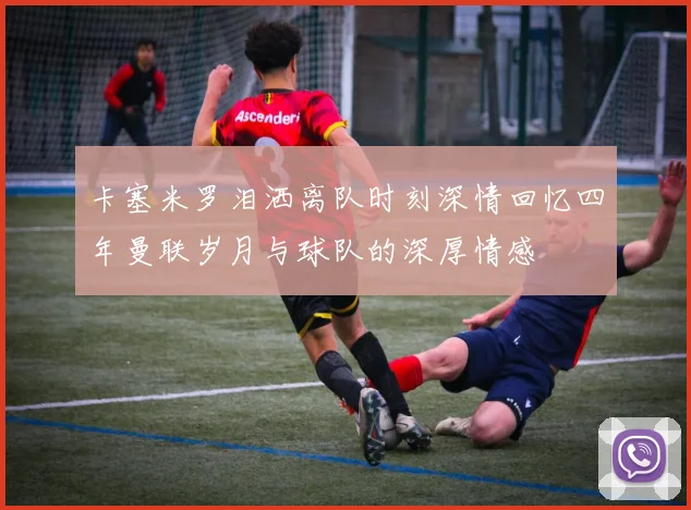 卡塞米罗泪洒离队时刻深情回忆四年曼联岁月与球队的深厚情感