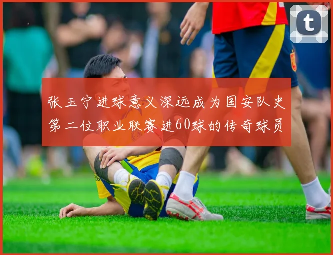 张玉宁进球意义深远成为国安队史第二位职业联赛进60球的传奇球员