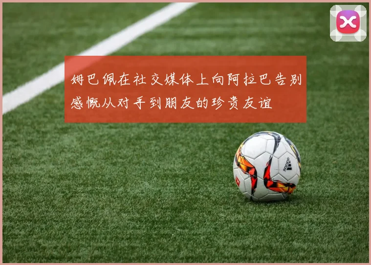 姆巴佩在社交媒体上向阿拉巴告别感慨从对手到朋友的珍贵友谊