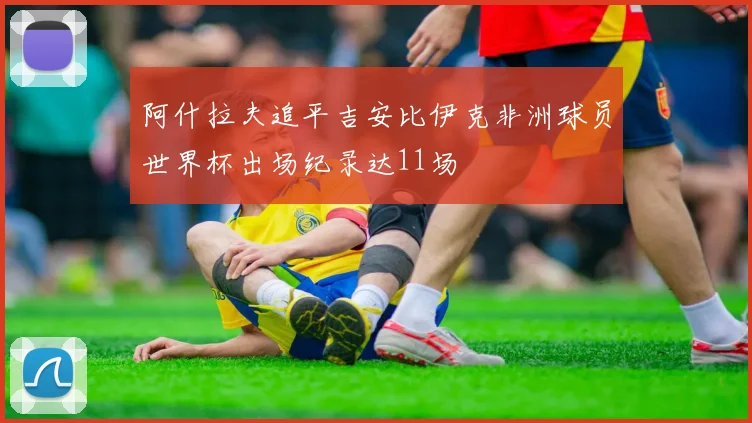 阿什拉夫追平吉安比伊克非洲球员世界杯出场纪录达11场