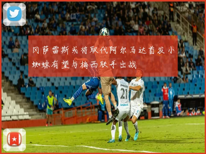 冈萨雷斯或将取代阿尔马达首发小蜘蛛有望与梅西联手出战