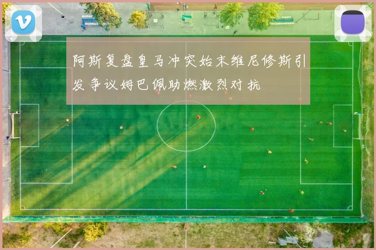 阿斯复盘皇马冲突始末维尼修斯引发争议姆巴佩助燃激烈对抗