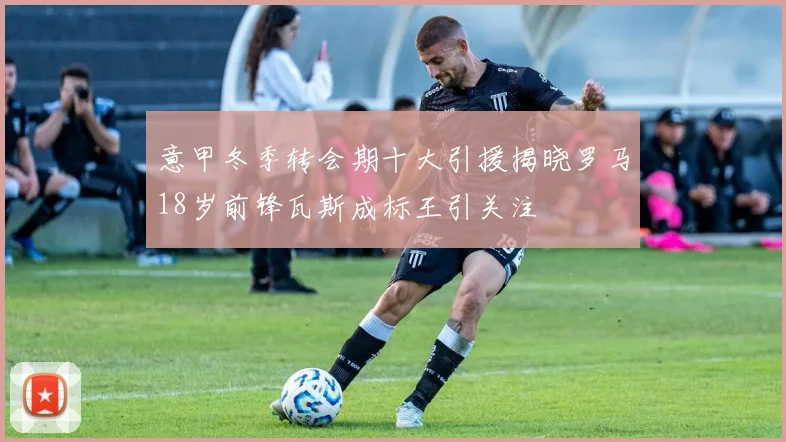 意甲冬季转会期十大引援揭晓罗马18岁前锋瓦斯成标王引关注