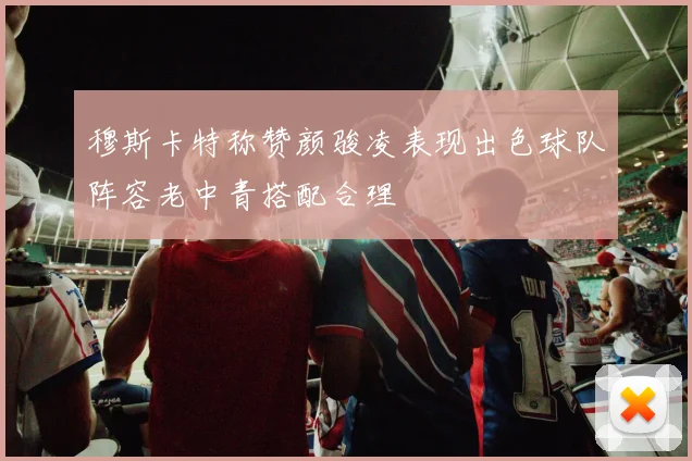 穆斯卡特称赞颜骏凌表现出色球队阵容老中青搭配合理